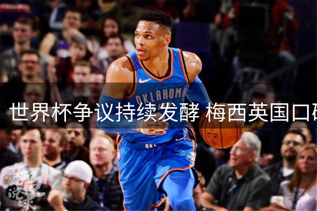 世界杯争议持续发酵 梅西英国口碑断崖式下跌至历史冰点
