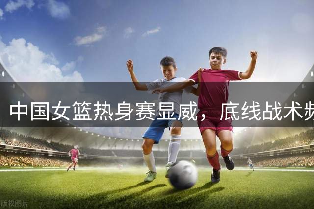 中国女篮热身赛显威，底线战术频频奏效