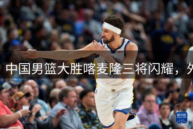中国男篮大胜喀麦隆三将闪耀，外线火力全开引关注