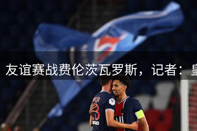 友谊赛战费伦茨瓦罗斯，记者：皇马明日22:00左右飞往布达佩斯
