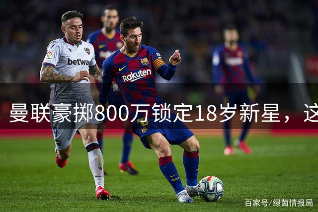 曼联豪掷800万锁定18岁新星，这笔未来投资值不值？