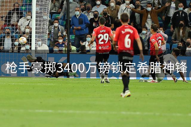 枪手豪掷3400万镑锁定希腊神锋 阿尔特塔钦点新17号接班特罗萨德