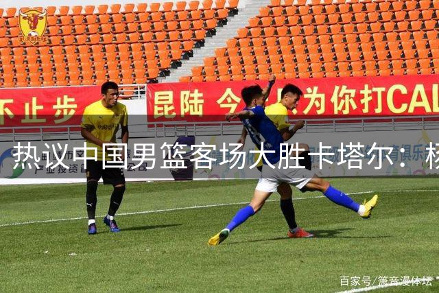 热议中国男篮客场大胜卡塔尔：杨瀚森打出应有影响力 接下来再接再厉！