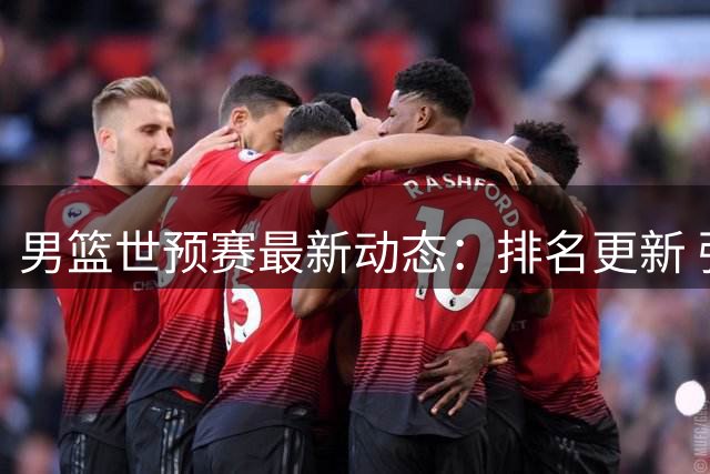 男篮世预赛最新动态：排名更新 强援加盟 主力伤愈
