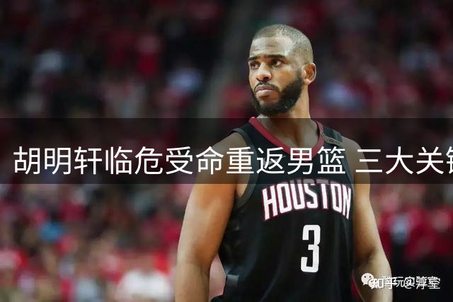 胡明轩临危受命重返男篮 三大关键能力或成世预赛胜负手