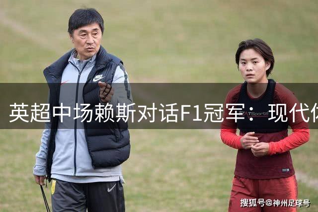 英超中场赖斯对话F1冠军：现代体育竞技对体能提出更高要求