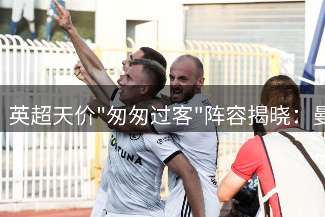 英超天价"匆匆过客"阵容揭晓：曼城新星领衔