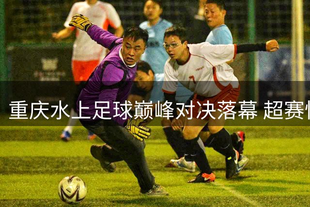 重庆水上足球巅峰对决落幕 超赛悟空队勇夺桂冠获万元豪礼