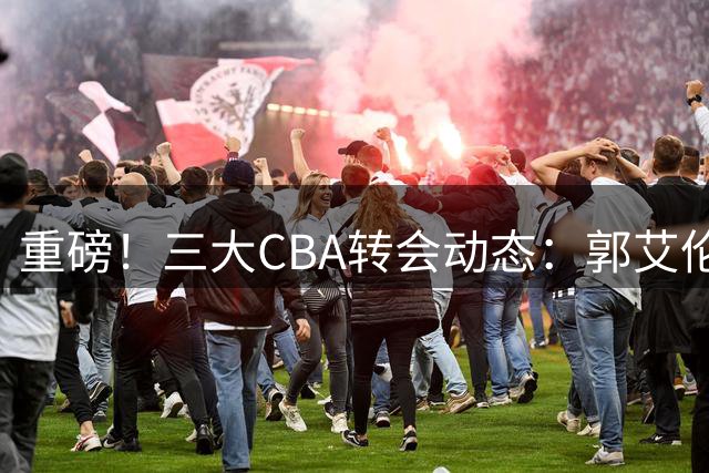 重磅！三大CBA转会动态：郭艾伦去向引热议 上海管理大洗牌 辽宁锁定未来后场核心